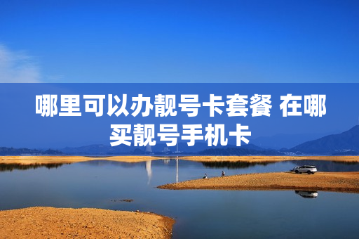 哪里可以办靓号卡套餐 在哪买靓号手机卡