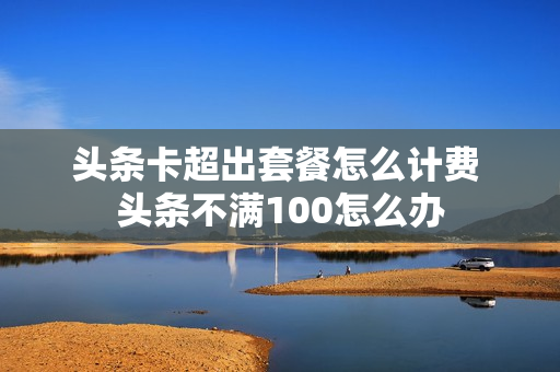 头条卡超出套餐怎么计费 头条不满100怎么办