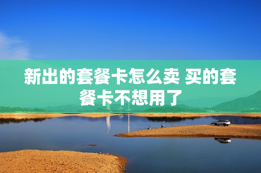 新出的套餐卡怎么卖 买的套餐卡不想用了