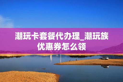 潮玩卡套餐代办理_潮玩族优惠券怎么领