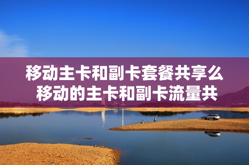 移动主卡和副卡套餐共享么 移动的主卡和副卡流量共享吗