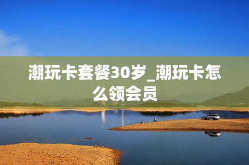 潮玩卡套餐30岁_潮玩卡怎么领会员