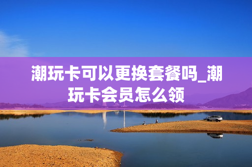 潮玩卡可以更换套餐吗_潮玩卡会员怎么领