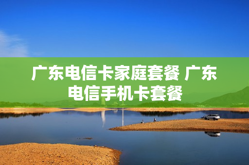 广东电信卡家庭套餐 广东电信手机卡套餐
