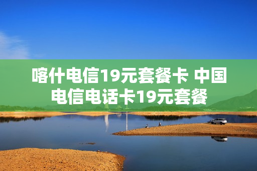 喀什电信19元套餐卡 中国电信电话卡19元套餐