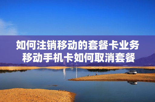 如何注销移动的套餐卡业务 移动手机卡如何取消套餐
