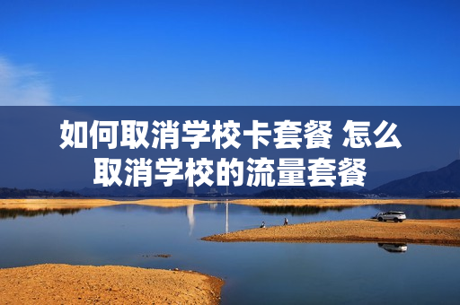 如何取消学校卡套餐 怎么取消学校的流量套餐