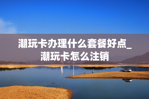 潮玩卡办理什么套餐好点_潮玩卡怎么注销