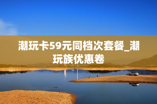 潮玩卡59元同档次套餐_潮玩族优惠卷