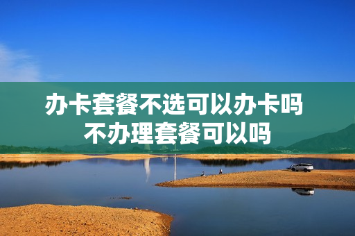 办卡套餐不选可以办卡吗 不办理套餐可以吗