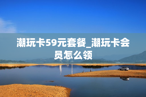 潮玩卡59元套餐_潮玩卡会员怎么领