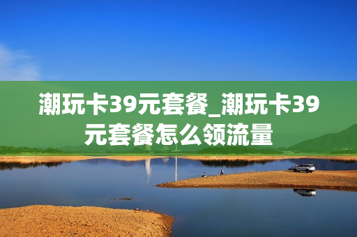 潮玩卡39元套餐_潮玩卡39元套餐怎么领流量