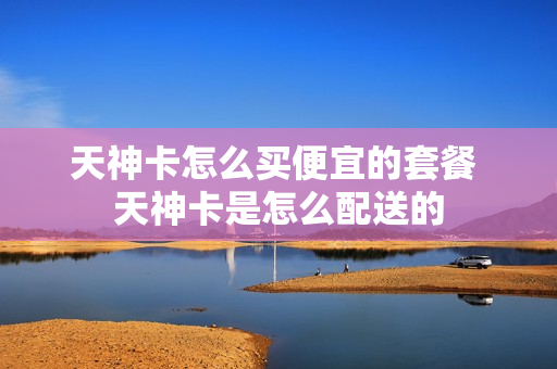 天神卡怎么买便宜的套餐 天神卡是怎么配送的