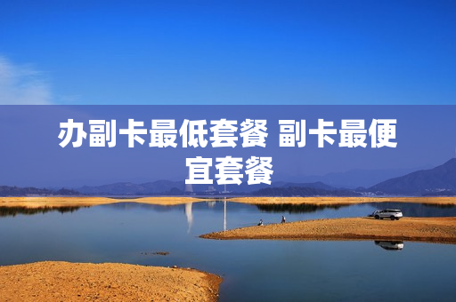 办副卡最低套餐 副卡最便宜套餐