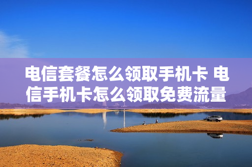 电信套餐怎么领取手机卡 电信手机卡怎么领取免费流量