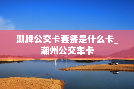 潮牌公交卡套餐是什么卡_潮州公交车卡