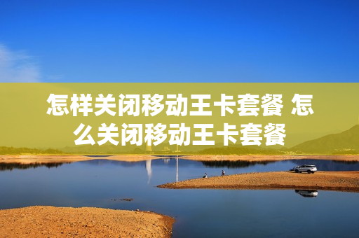 怎样关闭移动王卡套餐 怎么关闭移动王卡套餐