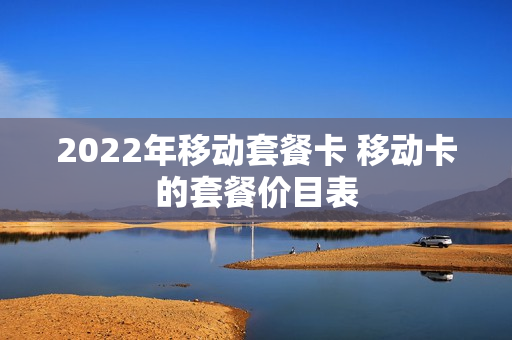 2022年移动套餐卡 移动卡的套餐价目表