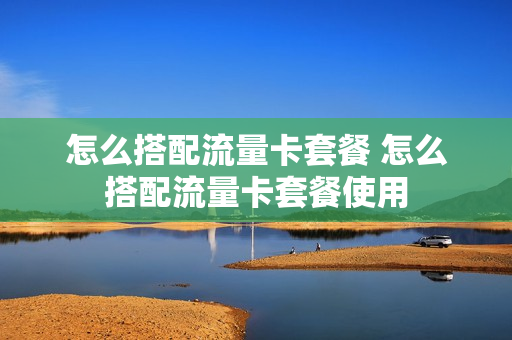 怎么搭配流量卡套餐 怎么搭配流量卡套餐使用