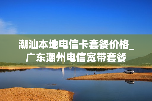 潮汕本地电信卡套餐价格_广东潮州电信宽带套餐