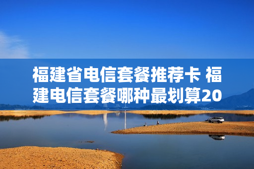 福建省电信套餐推荐卡 福建电信套餐哪种最划算2021