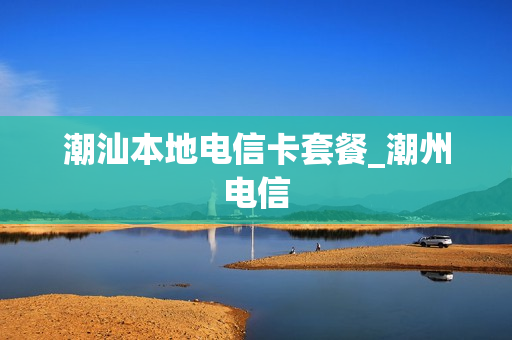 潮汕本地电信卡套餐_潮州电信