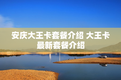 安庆大王卡套餐介绍 大王卡最新套餐介绍