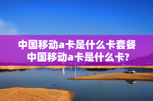中国移动a卡是什么卡套餐 中国移动a卡是什么卡?