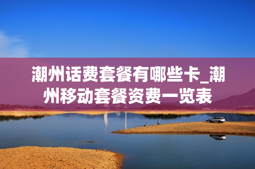 潮州话费套餐有哪些卡_潮州移动套餐资费一览表