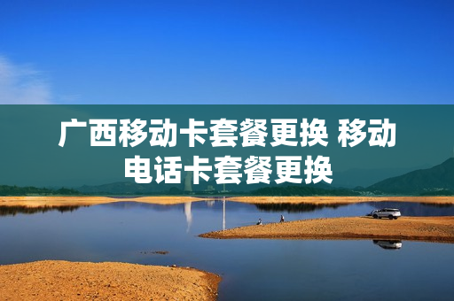 广西移动卡套餐更换 移动电话卡套餐更换