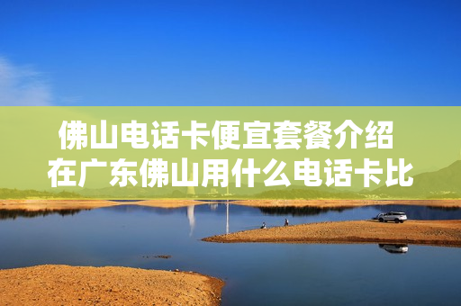 佛山电话卡便宜套餐介绍 在广东佛山用什么电话卡比较好