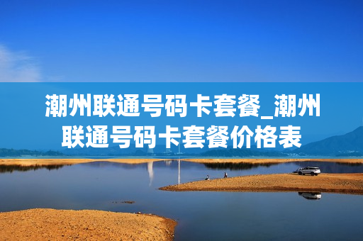 潮州联通号码卡套餐_潮州联通号码卡套餐价格表