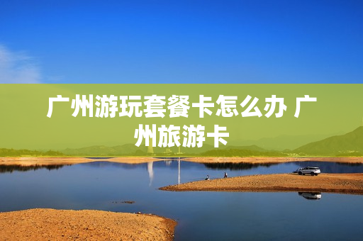 广州游玩套餐卡怎么办 广州旅游卡
