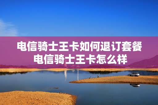 电信骑士王卡如何退订套餐 电信骑士王卡怎么样
