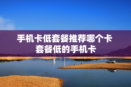 手机卡低套餐推荐哪个卡 套餐低的手机卡