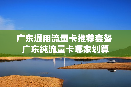 广东通用流量卡推荐套餐 广东纯流量卡哪家划算