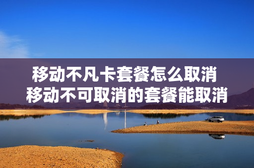移动不凡卡套餐怎么取消 移动不可取消的套餐能取消吗?