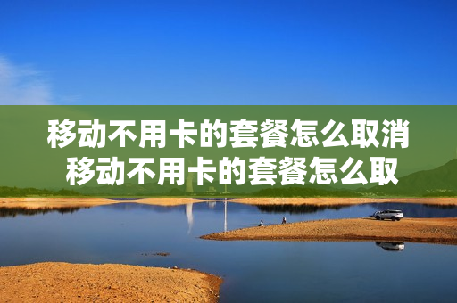 移动不用卡的套餐怎么取消 移动不用卡的套餐怎么取消掉