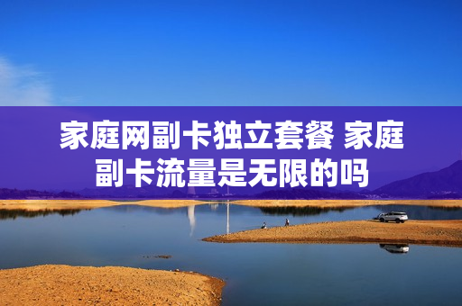 家庭网副卡独立套餐 家庭副卡流量是无限的吗
