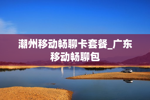潮州移动畅聊卡套餐_广东移动畅聊包