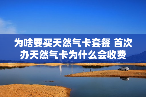 为啥要买天然气卡套餐 首次办天然气卡为什么会收费
