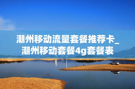 潮州移动流量套餐推荐卡_潮州移动套餐4g套餐表