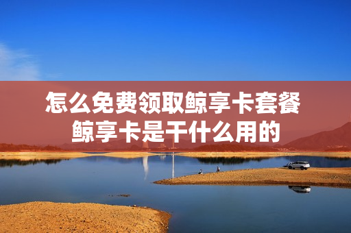 怎么免费领取鲸享卡套餐 鲸享卡是干什么用的