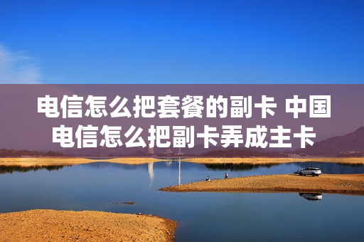 电信怎么把套餐的副卡 中国电信怎么把副卡弄成主卡