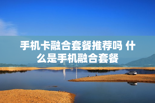 手机卡融合套餐推荐吗 什么是手机融合套餐