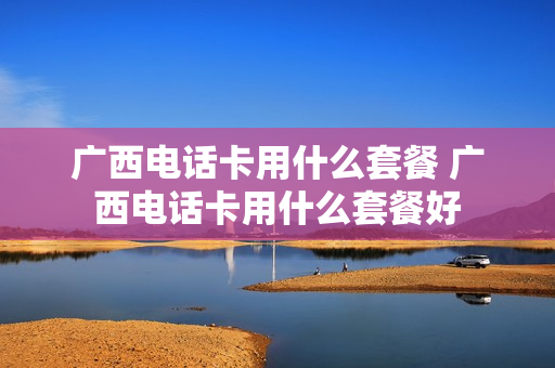 广西电话卡用什么套餐 广西电话卡用什么套餐好