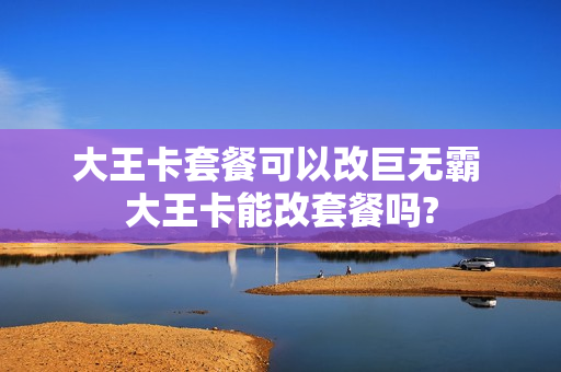 大王卡套餐可以改巨无霸 大王卡能改套餐吗?