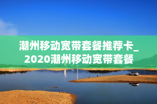 潮州移动宽带套餐推荐卡_2020潮州移动宽带套餐