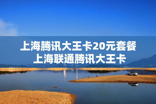 上海腾讯大王卡20元套餐 上海联通腾讯大王卡
