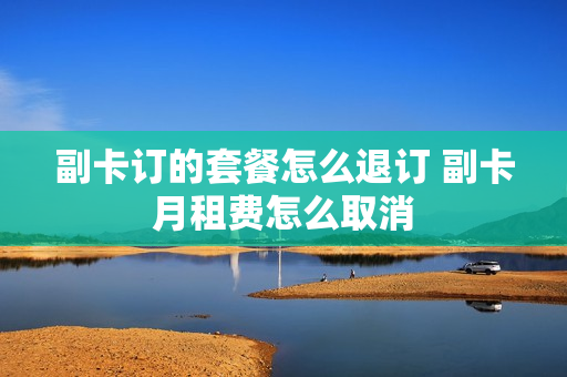 副卡订的套餐怎么退订 副卡月租费怎么取消